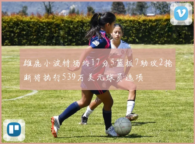 雄鹿小波特场均17分5篮板7助攻2抢断将执行539万美元球员选项