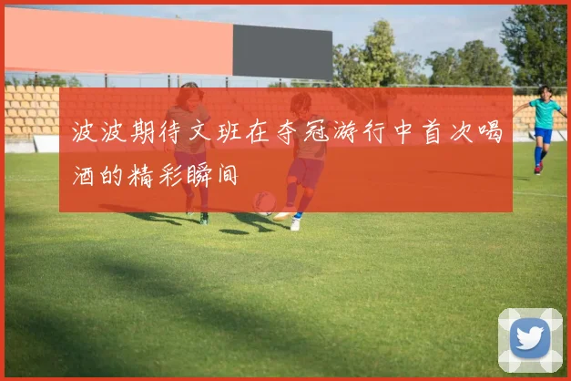 波波期待文班在夺冠游行中首次喝酒的精彩瞬间