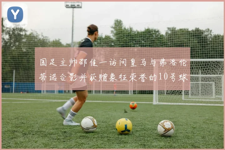 国足主帅邵佳一访问皇马与弗洛伦蒂诺合影并获赠象征荣誉的10号球衣
