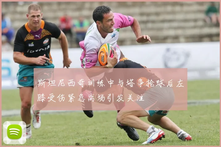 斯坦尼西奇训练中与塔争抢球后左膝受伤紧急离场引发关注