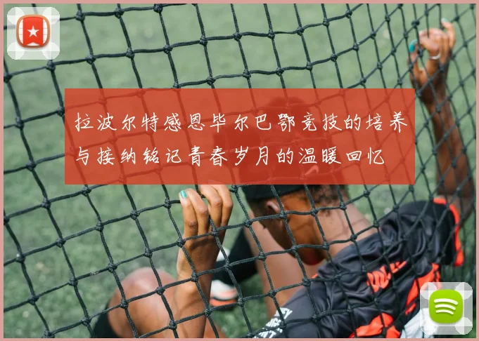 拉波尔特感恩毕尔巴鄂竞技的培养与接纳铭记青春岁月的温暖回忆