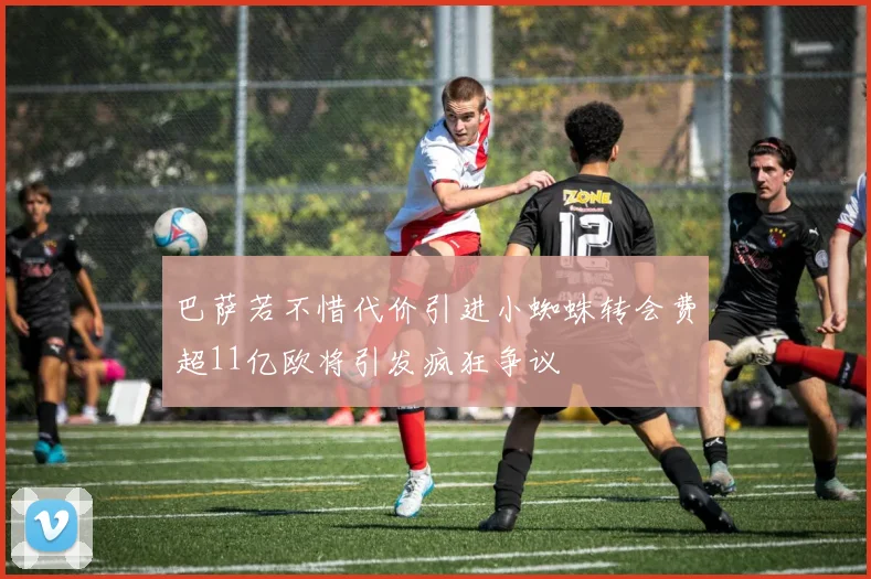 巴萨若不惜代价引进小蜘蛛转会费超11亿欧将引发疯狂争议