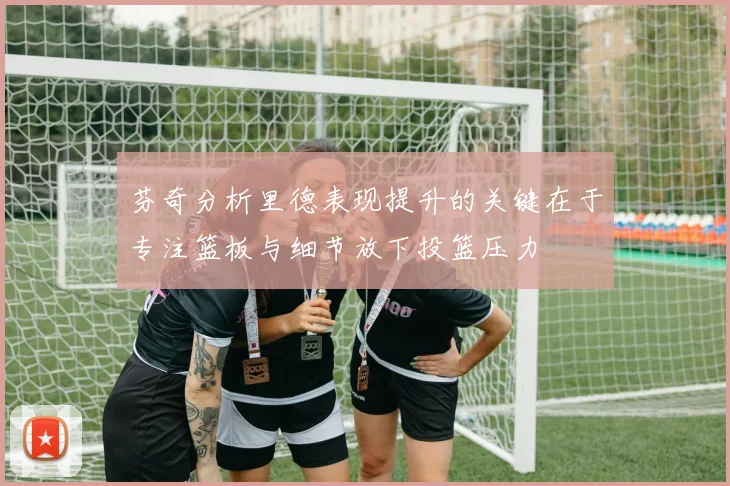 芬奇分析里德表现提升的关键在于专注篮板与细节放下投篮压力