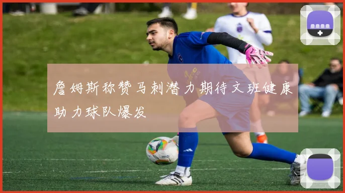 詹姆斯称赞马刺潜力期待文班健康助力球队爆发