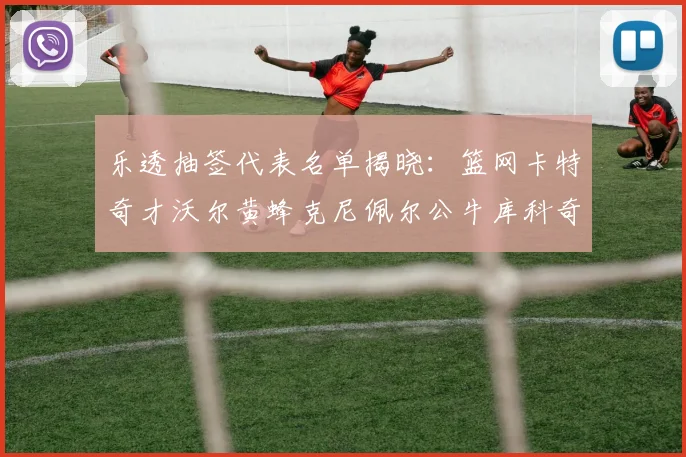 乐透抽签代表名单揭晓：篮网卡特奇才沃尔黄蜂克尼佩尔公牛库科奇齐聚一堂