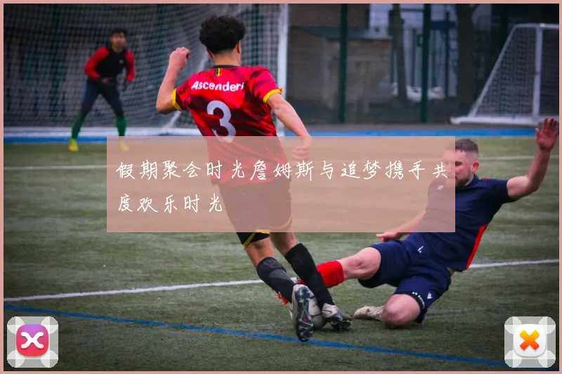 假期聚会时光詹姆斯与追梦携手共度欢乐时光