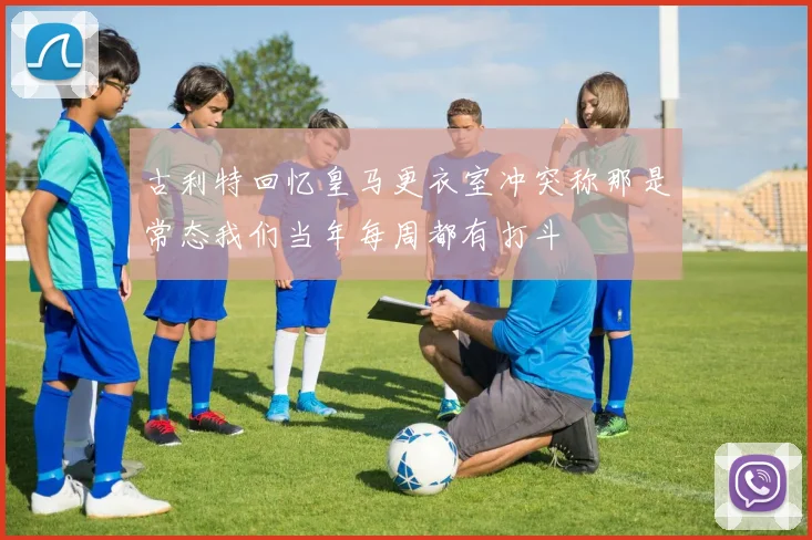 古利特回忆皇马更衣室冲突称那是常态我们当年每周都有打斗