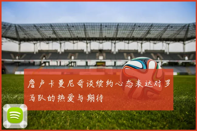 詹卢卡曼尼奇谈续约心态表达对罗马队的热爱与期待