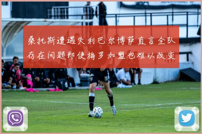 桑托斯遭遇失利巴尔博萨直言全队存在问题即使梅罗加盟也难以改变